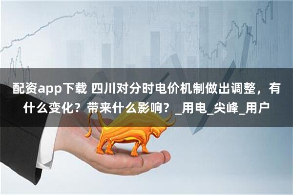 配资app下载 四川对分时电价机制做出调整，有什么变化？带来什么影响？_用电_尖峰_用户