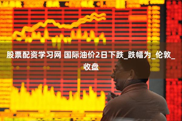 股票配资学习网 国际油价2日下跌_跌幅为_伦敦_收盘