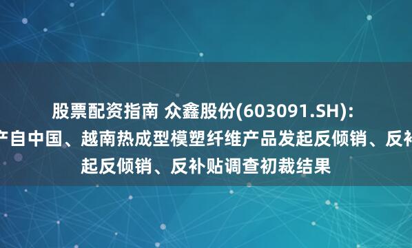 股票配资指南 众鑫股份(603091.SH): 美国商务部对原产自中国、越南热成型模塑纤维产品发起反倾销、反补贴调查初裁结果