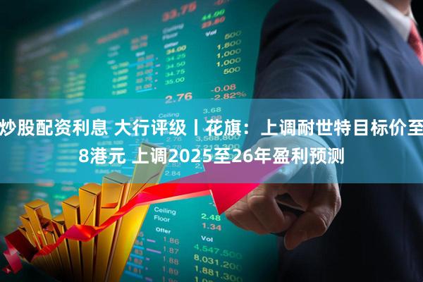 炒股配资利息 大行评级丨花旗：上调耐世特目标价至8港元 上调2025至26年盈利预测