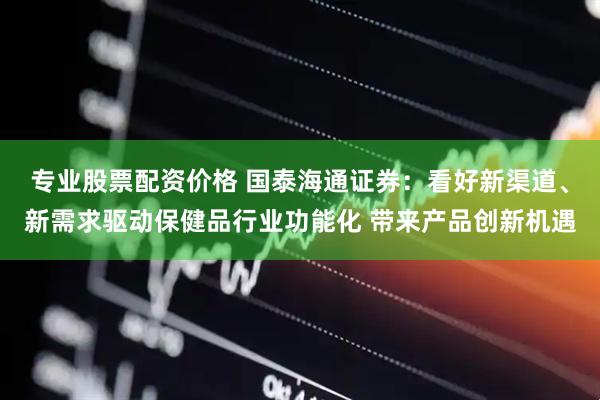 专业股票配资价格 国泰海通证券：看好新渠道、新需求驱动保健品行业功能化 带来产品创新机遇