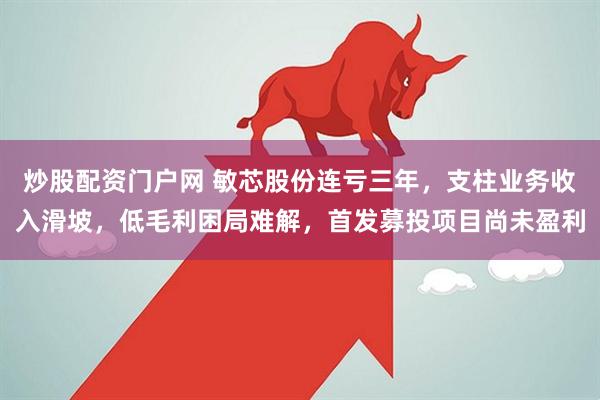 炒股配资门户网 敏芯股份连亏三年，支柱业务收入滑坡，低毛利困局难解，首发募投项目尚未盈利