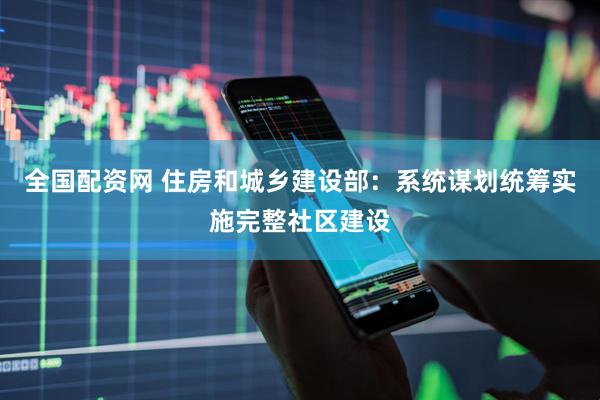 全国配资网 住房和城乡建设部：系统谋划统筹实施完整社区建设