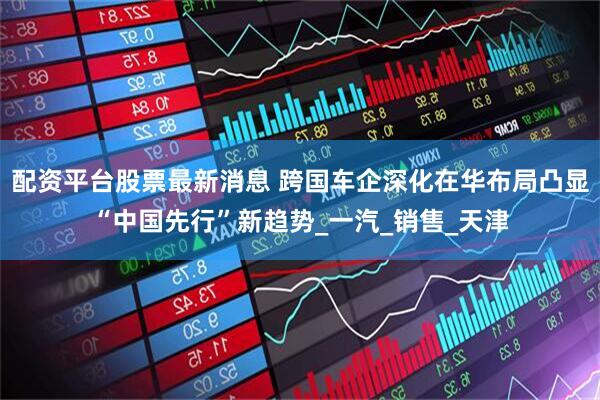 配资平台股票最新消息 跨国车企深化在华布局凸显“中国先行”新趋势_一汽_销售_天津