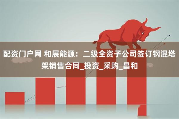 配资门户网 和展能源：二级全资子公司签订钢混塔架销售合同_投资_采购_昌和