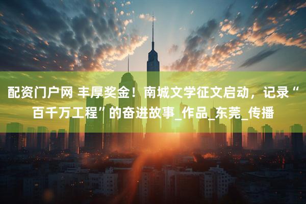 配资门户网 丰厚奖金！南城文学征文启动，记录“百千万工程”的奋进故事_作品_东莞_传播