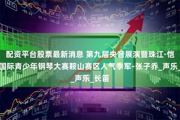 配资平台股票最新消息 第九届央音展演暨珠江·恺撒堡国际青少年钢琴大赛鞍山赛区人气季军-张子乔_声乐_长笛