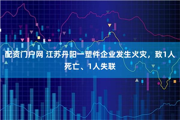 配资门户网 江苏丹阳一塑件企业发生火灾，致1人死亡、1人失联
