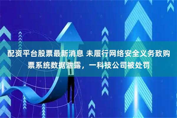 配资平台股票最新消息 未履行网络安全义务致购票系统数据泄露，一科技公司被处罚