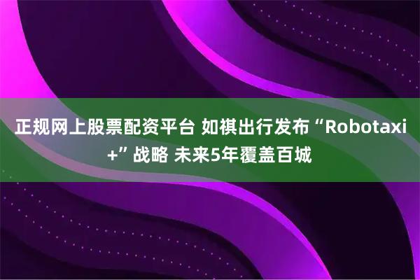 正规网上股票配资平台 如祺出行发布“Robotaxi+”战略 未来5年覆盖百城