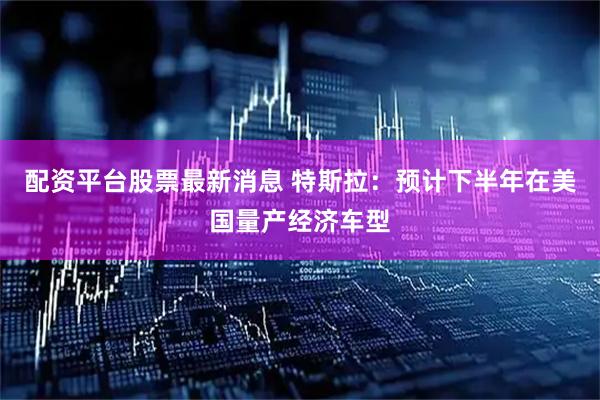 配资平台股票最新消息 特斯拉：预计下半年在美国量产经济车型
