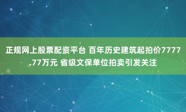 正规网上股票配资平台 百年历史建筑起拍价7777.77万元 省级文保单位拍卖引发关注