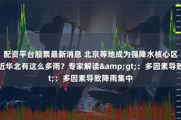 配资平台股票最新消息 北京等地成为强降水核心区，为何最近华北有这么多雨？专家解读&gt;：多因素导致降雨集中