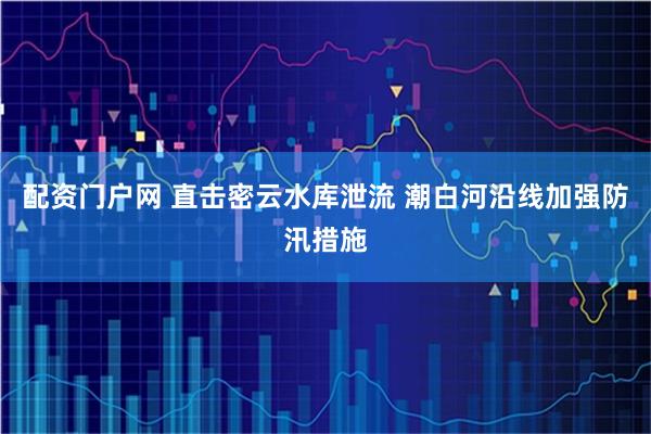 配资门户网 直击密云水库泄流 潮白河沿线加强防汛措施