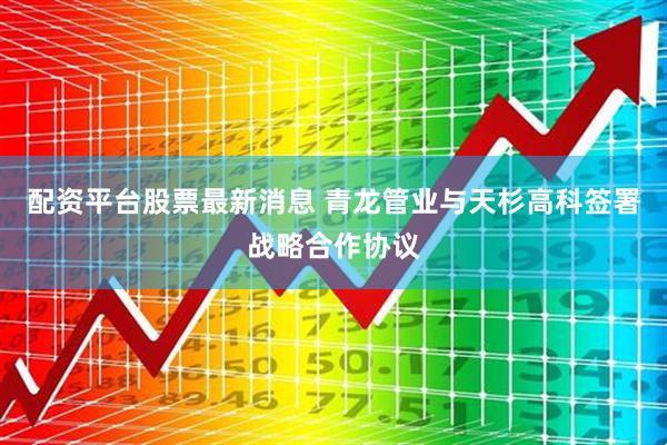 配资平台股票最新消息 青龙管业与天杉高科签署战略合作协议