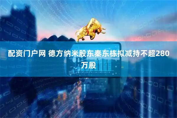配资门户网 德方纳米股东秦东栋拟减持不超280万股