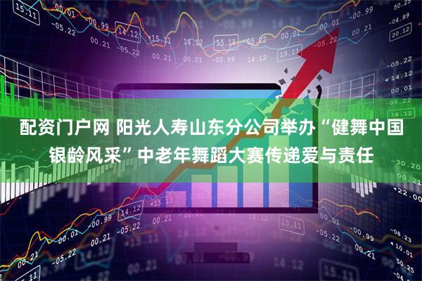 配资门户网 阳光人寿山东分公司举办“健舞中国银龄风采”中老年舞蹈大赛传递爱与责任