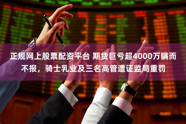 正规网上股票配资平台 期货巨亏超4000万瞒而不报，骑士乳业及三名高管遭证监局重罚