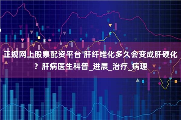 正规网上股票配资平台 肝纤维化多久会变成肝硬化？肝病医生科普_进展_治疗_病理