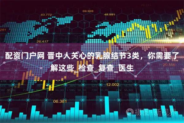 配资门户网 晋中人关心的乳腺结节3类，你需要了解这些_检查_复查_医生