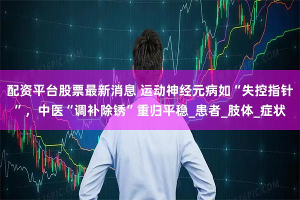 配资平台股票最新消息 运动神经元病如“失控指针”，中医“调补除锈”重归平稳_患者_肢体_症状