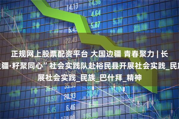 正规网上股票配资平台 大国边疆 青春聚力 | 长安大学“道通边疆·籽聚同心”社会实践队赴裕民县开展社会实践_民族_巴什拜_精神