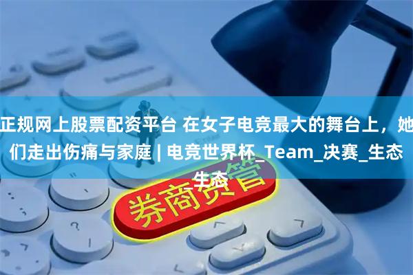 正规网上股票配资平台 在女子电竞最大的舞台上，她们走出伤痛与家庭 | 电竞世界杯_Team_决赛_生态