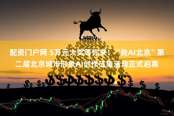 配资门户网 5万元大奖等你来！“我AI北京”第二届北京城市形象AI创作征集活动正式启幕