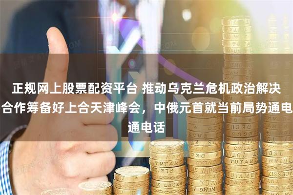 正规网上股票配资平台 推动乌克兰危机政治解决，合作筹备好上合天津峰会，中俄元首就当前局势通电话