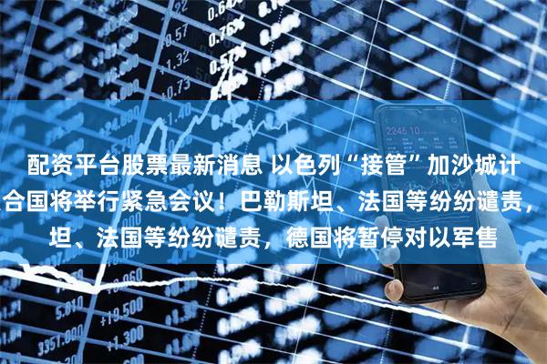 配资平台股票最新消息 以色列“接管”加沙城计划引发国际震动！联合国将举行紧急会议！巴勒斯坦、法国等纷纷谴责，德国将暂停对以军售
