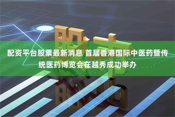 配资平台股票最新消息 首届香港国际中医药暨传统医药博览会在越秀成功举办