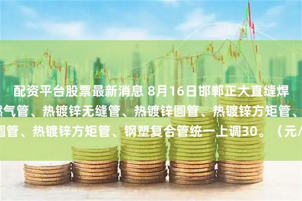 配资平台股票最新消息 8月16日邯郸正大直缝焊管、方矩管、螺旋管、燃气管、热镀锌无缝管、热镀锌圆管、热镀锌方矩管、钢塑复合管统一上调30。（元/吨）