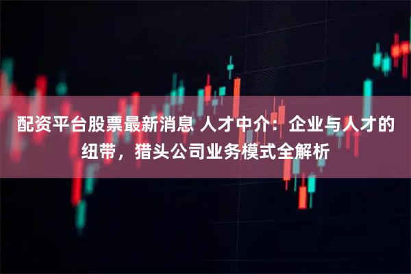 配资平台股票最新消息 人才中介：企业与人才的纽带，猎头公司业务模式全解析