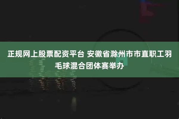 正规网上股票配资平台 安徽省滁州市市直职工羽毛球混合团体赛举办