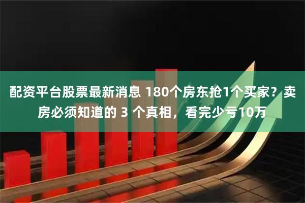 配资平台股票最新消息 180个房东抢1个买家？卖房必须知道的 3 个真相，看完少亏10万