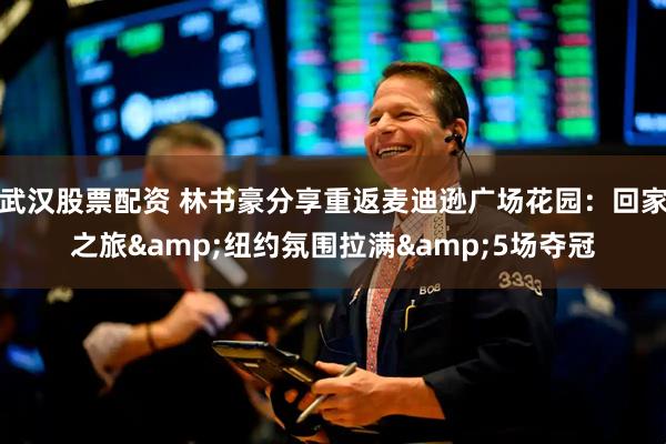 武汉股票配资 林书豪分享重返麦迪逊广场花园：回家之旅&纽约氛围拉满&5场夺冠