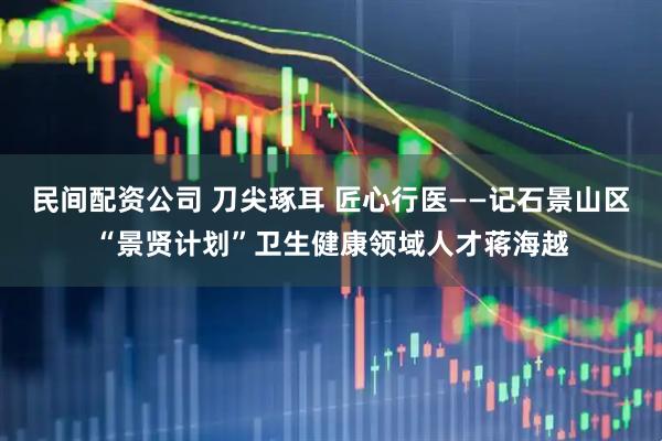 民间配资公司 刀尖琢耳 匠心行医——记石景山区“景贤计划”卫生健康领域人才蒋海越