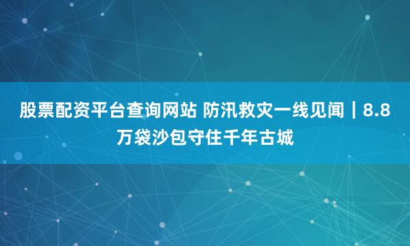 股票配资平台查询网站 防汛救灾一线见闻｜8.8万袋沙包守住千年古城