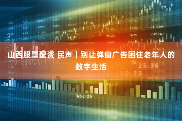 山西股票配资 民声｜别让弹窗广告困住老年人的数字生活