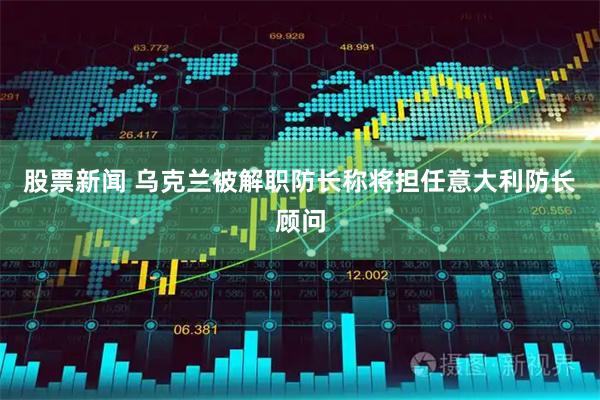 股票新闻 乌克兰被解职防长称将担任意大利防长顾问