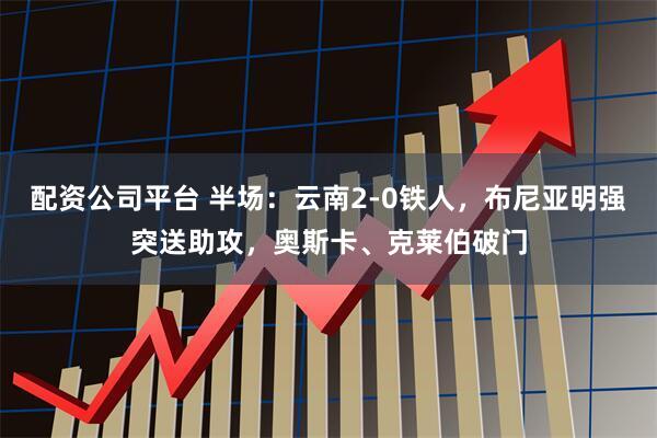 配资公司平台 半场：云南2-0铁人，布尼亚明强突送助攻，奥斯卡、克莱伯破门