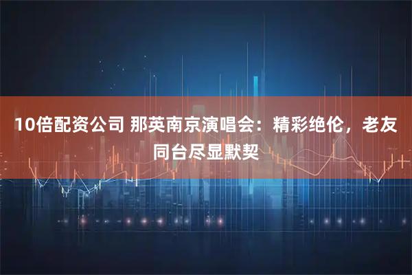 10倍配资公司 那英南京演唱会：精彩绝伦，老友同台尽显默契