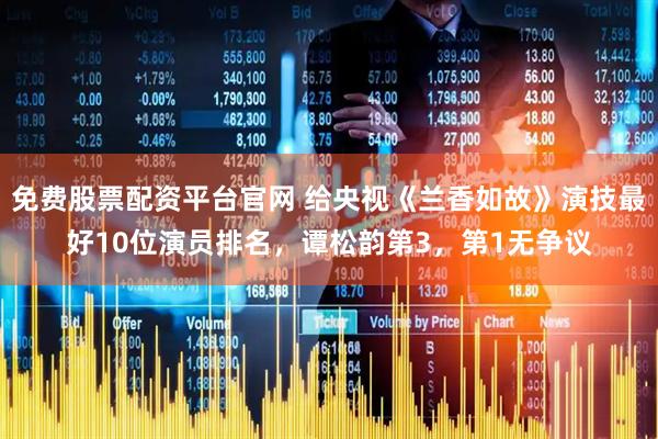 免费股票配资平台官网 给央视《兰香如故》演技最好10位演员排名，谭松韵第3，第1无争议