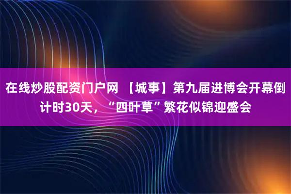 在线炒股配资门户网 【城事】第九届进博会开幕倒计时30天，“四叶草”繁花似锦迎盛会